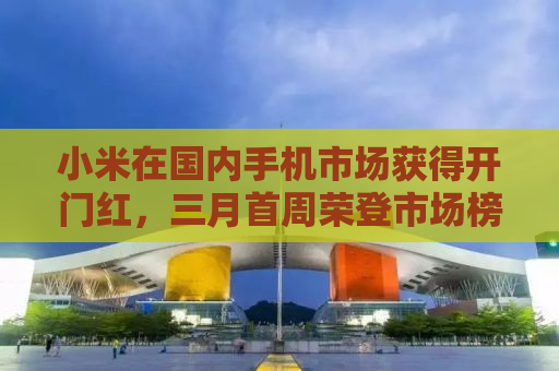 小米在国内手机市场获得开门红，三月首周荣登市场榜首