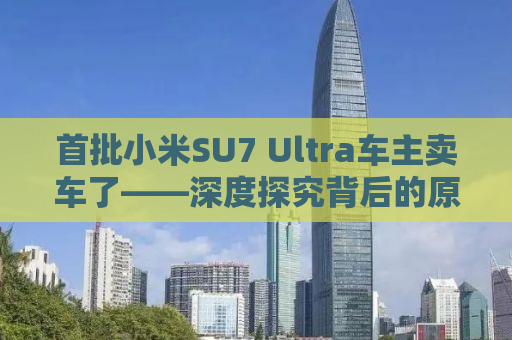 首批小米SU7 Ultra车主卖车了——深度探究背后的原因