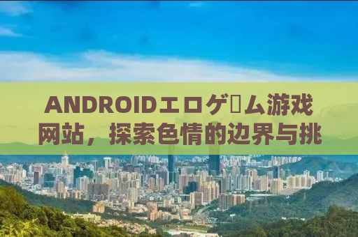 ANDROIDエロゲーム游戏网站，探索色情的边界与挑战