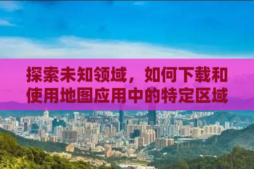 探索未知领域，如何下载和使用地图应用中的特定区域地图（以3C地图为例）