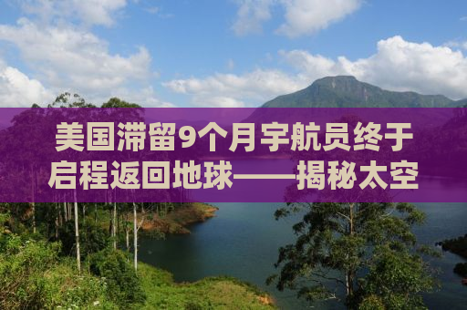 美国滞留9个月宇航员终于启程返回地球——揭秘太空之旅背后的故事