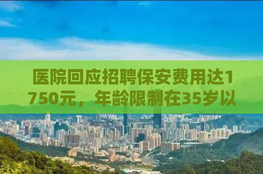 医院回应招聘保安费用达1750元，年龄限制在35岁以下——深度解析背后的考量与现状