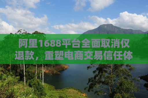 阿里1688平台全面取消仅退款，重塑电商交易信任体系的新篇章