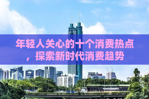 年轻人关心的十个消费热点，探索新时代消费趋势