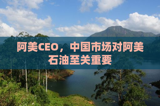 阿美CEO，中国市场对阿美石油至关重要